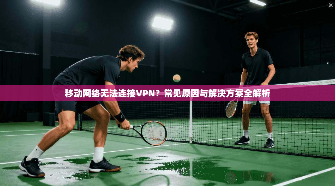 移动网络无法连接VPN？常见原因与解决方案全解析