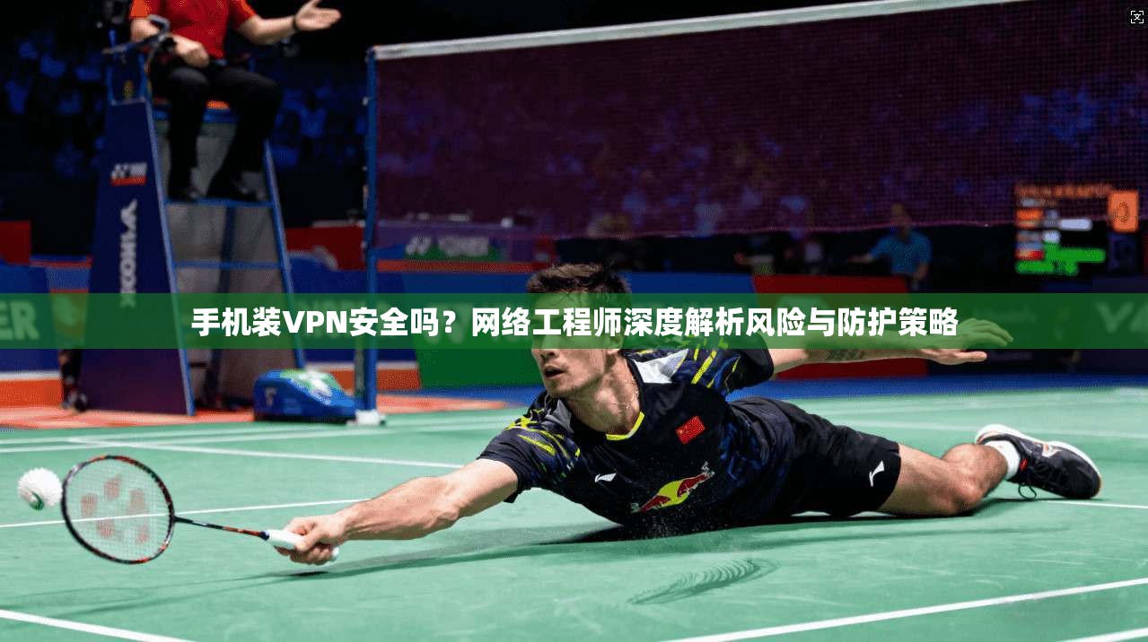 手机装VPN安全吗？网络工程师深度解析风险与防护策略