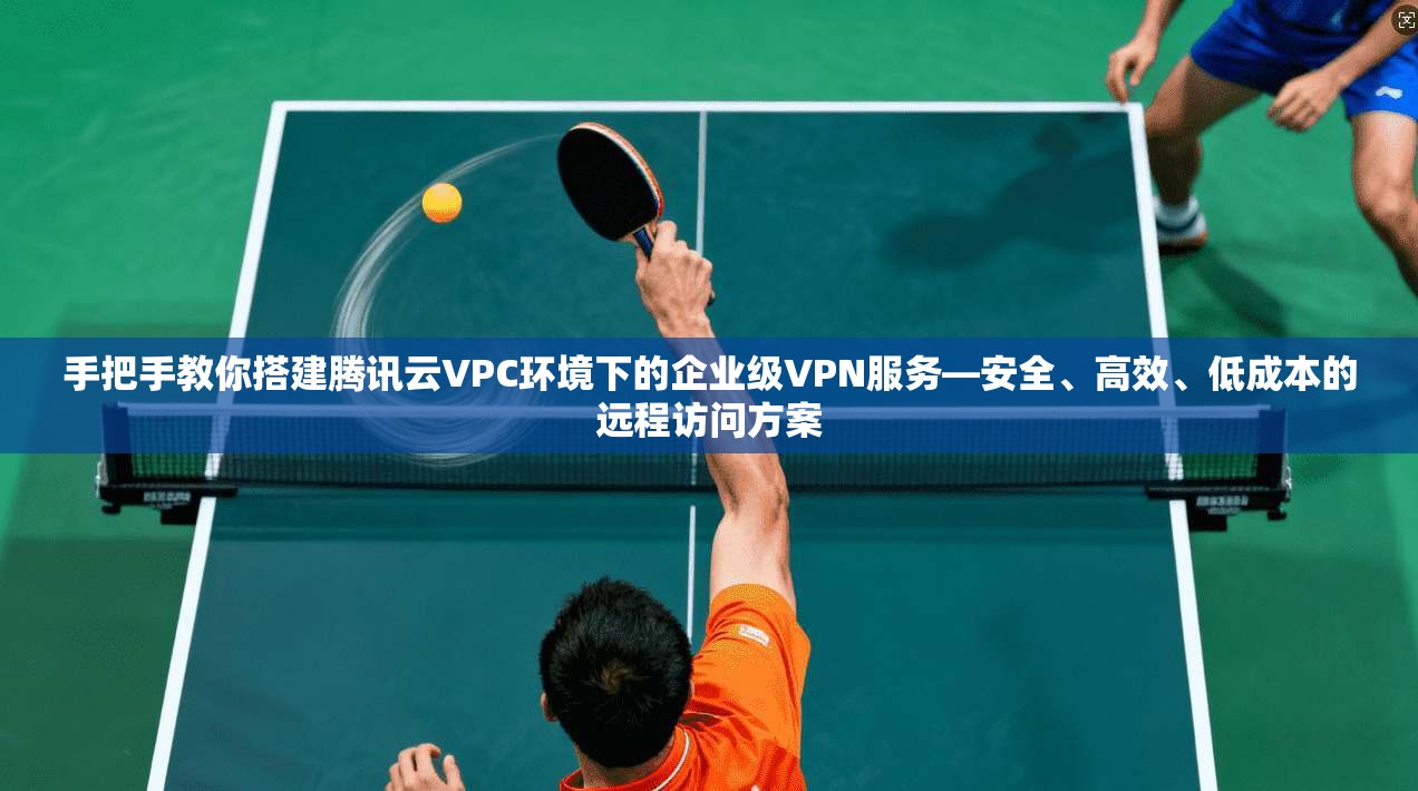 手把手教你搭建腾讯云VPC环境下的企业级VPN服务—安全、高效、低成本的远程访问方案