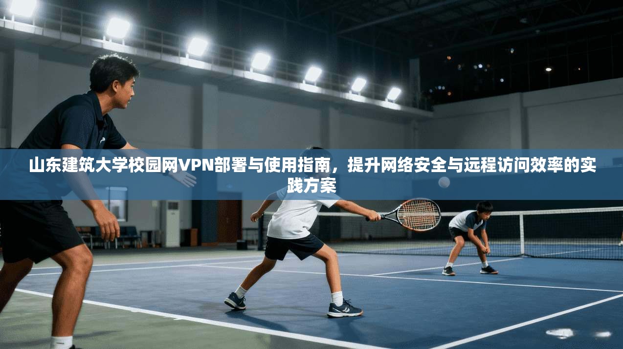 山东建筑大学校园网VPN部署与使用指南，提升网络安全与远程访问效率的实践方案