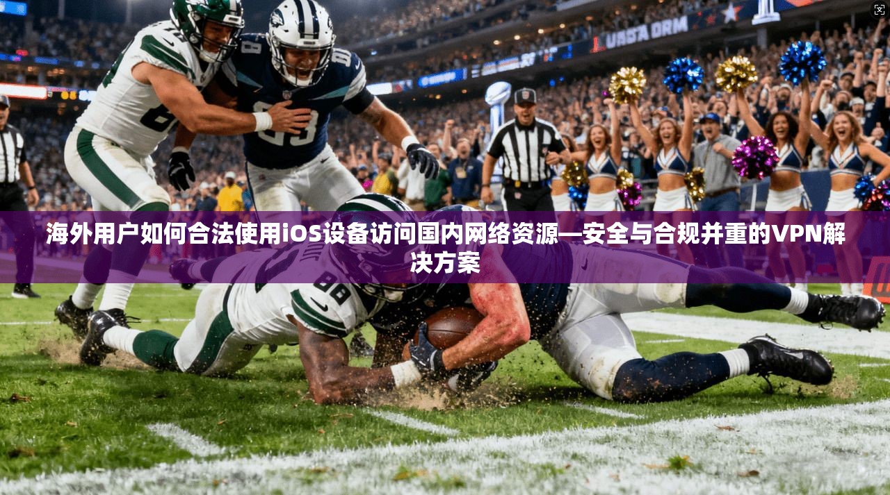海外用户如何合法使用iOS设备访问国内网络资源—安全与合规并重的VPN解决方案