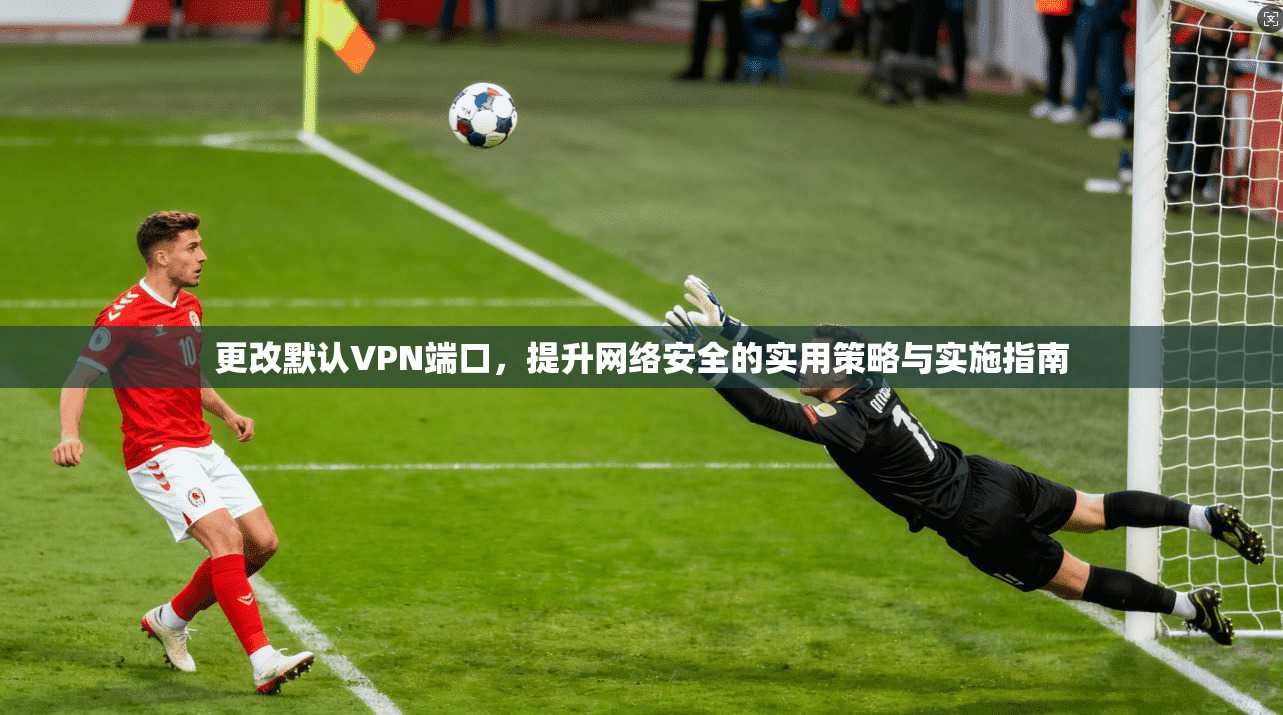 更改默认VPN端口，提升网络安全的实用策略与实施指南