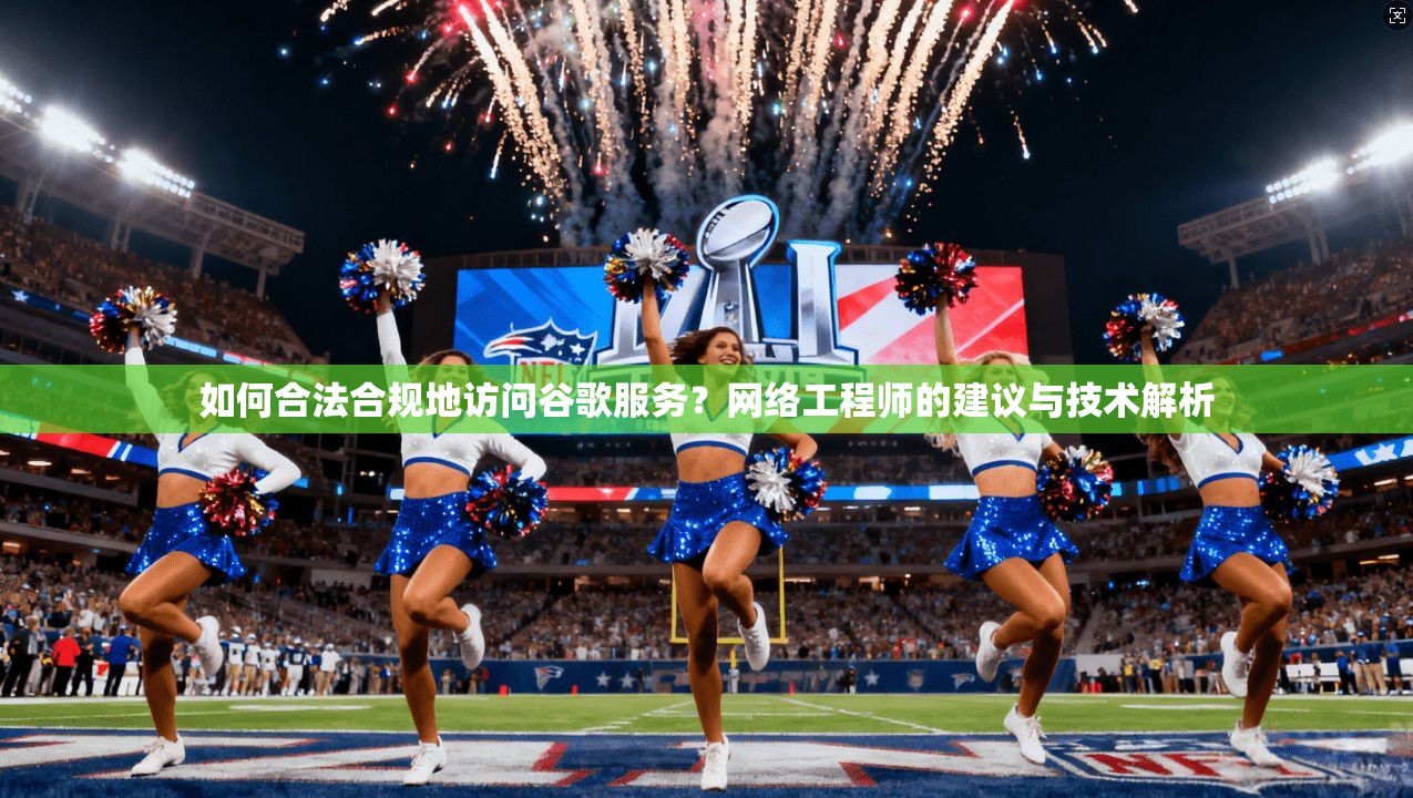 如何合法合规地访问谷歌服务？网络工程师的建议与技术解析