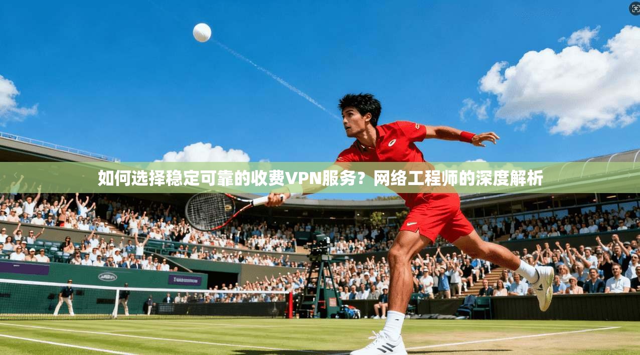 如何选择稳定可靠的收费VPN服务？网络工程师的深度解析