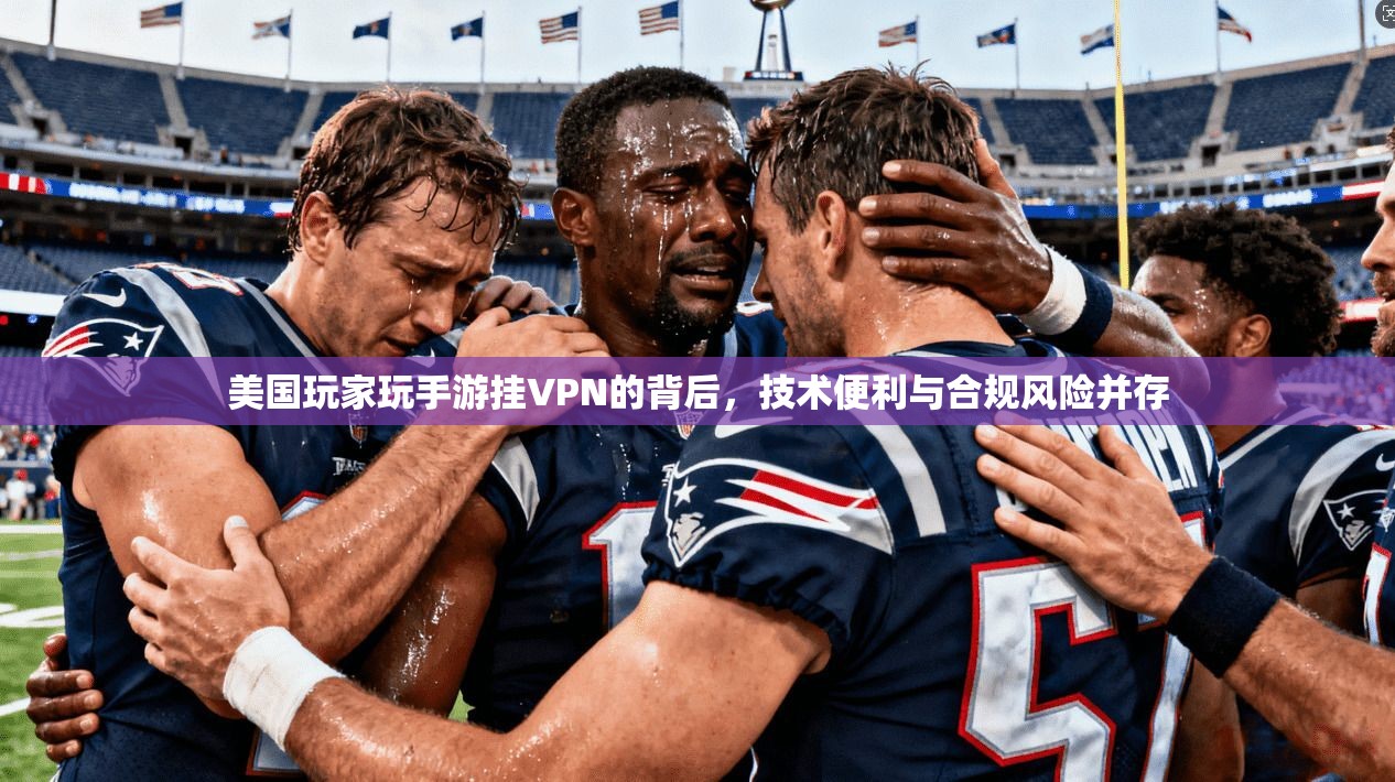 美国玩家玩手游挂VPN的背后，技术便利与合规风险并存