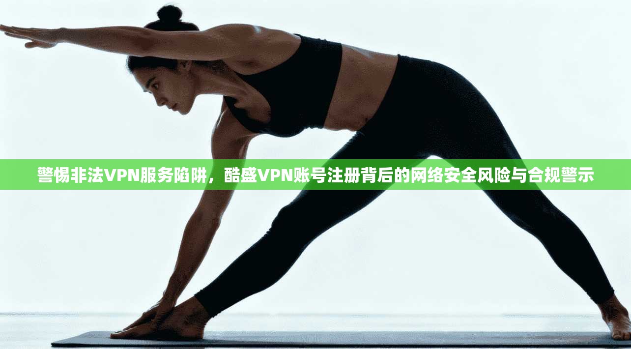 警惕非法VPN服务陷阱，酷盛VPN账号注册背后的网络安全风险与合规警示