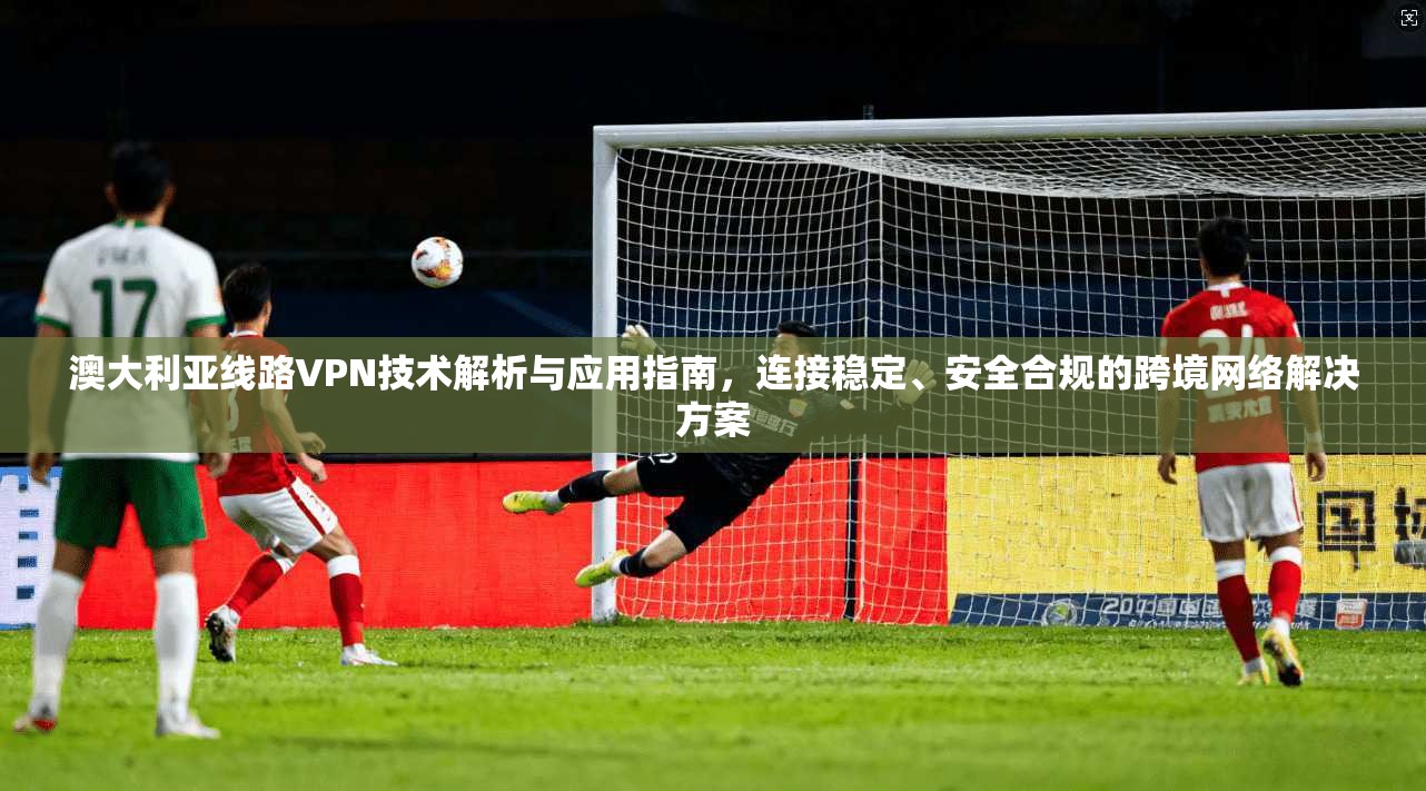 澳大利亚线路VPN技术解析与应用指南，连接稳定、安全合规的跨境网络解决方案