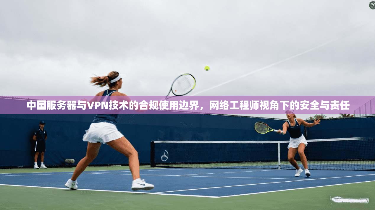 中国服务器与VPN技术的合规使用边界，网络工程师视角下的安全与责任
