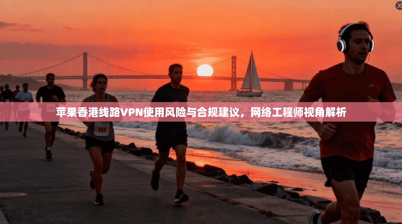 苹果香港线路VPN使用风险与合规建议，网络工程师视角解析