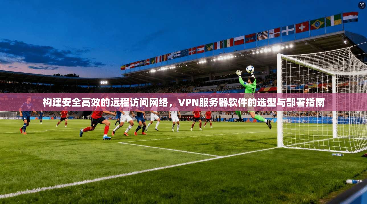 构建安全高效的远程访问网络，VPN服务器软件的选型与部署指南
