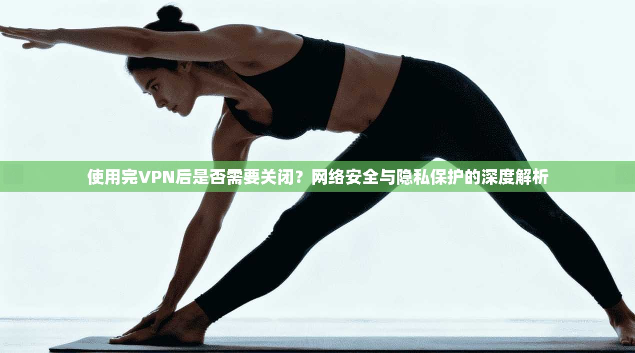 使用完VPN后是否需要关闭？网络安全与隐私保护的深度解析