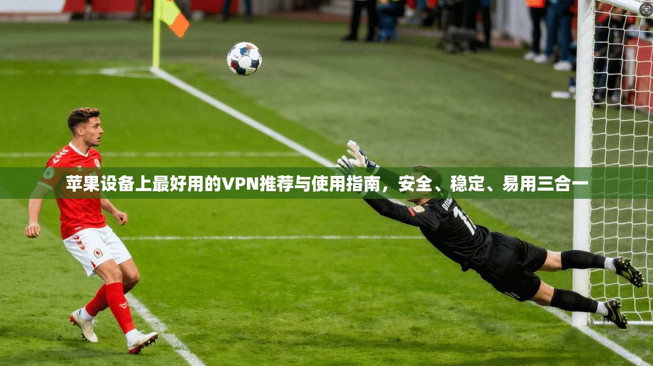 苹果设备上最好用的VPN推荐与使用指南，安全、稳定、易用三合一