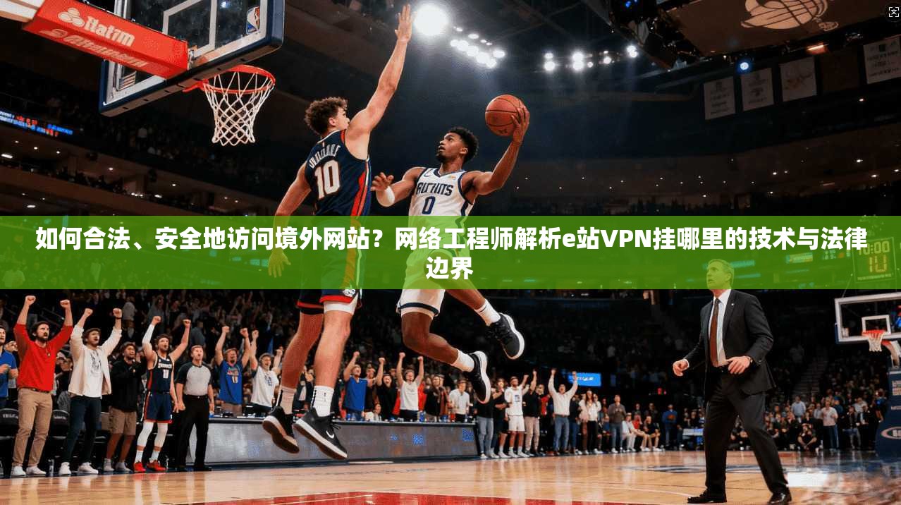 如何合法、安全地访问境外网站？网络工程师解析e站VPN挂哪里的技术与法律边界