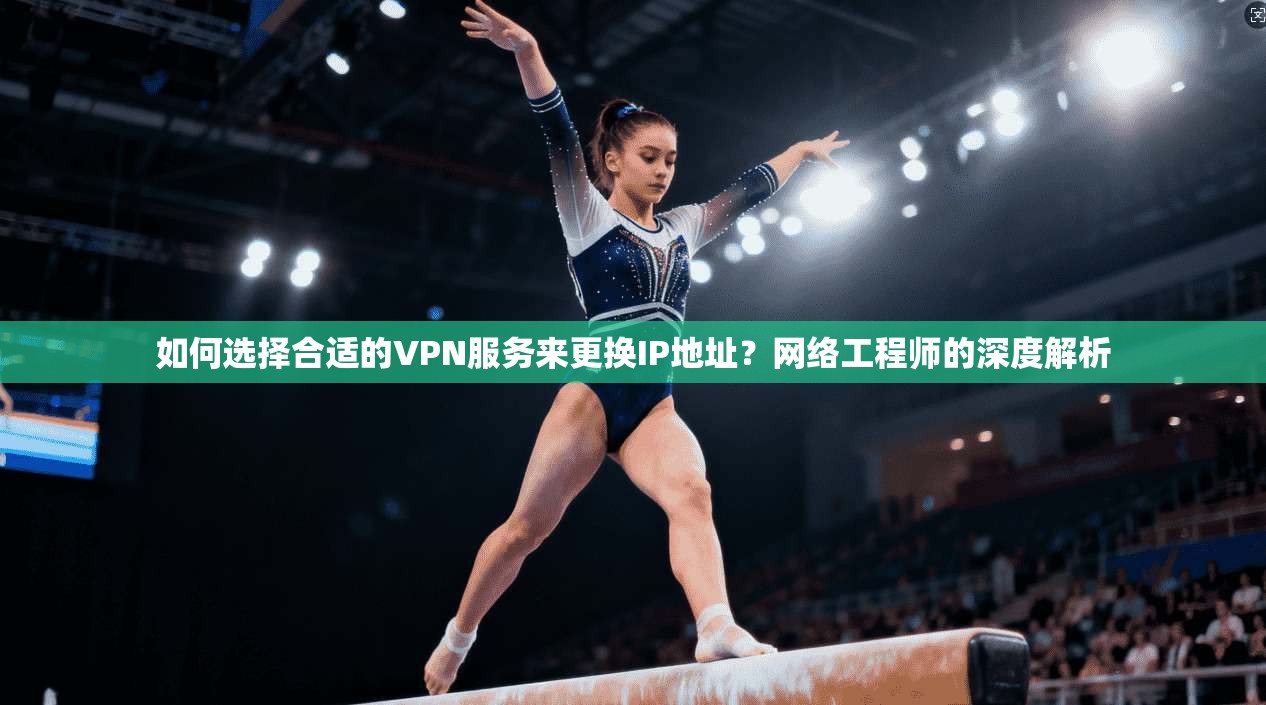 如何选择合适的VPN服务来更换IP地址？网络工程师的深度解析