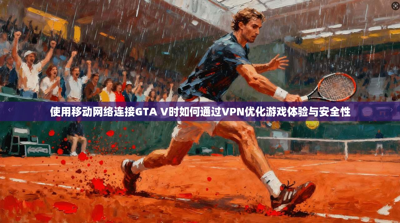 使用移动网络连接GTA V时如何通过VPN优化游戏体验与安全性