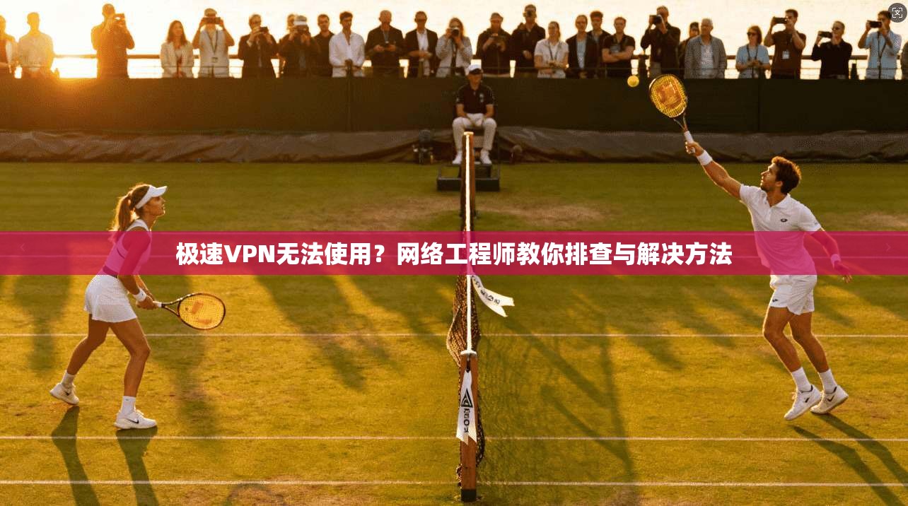 极速VPN无法使用？网络工程师教你排查与解决方法