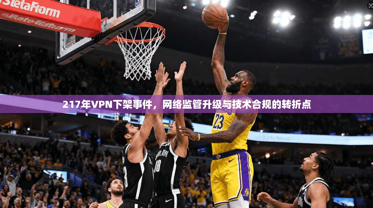 217年VPN下架事件，网络监管升级与技术合规的转折点