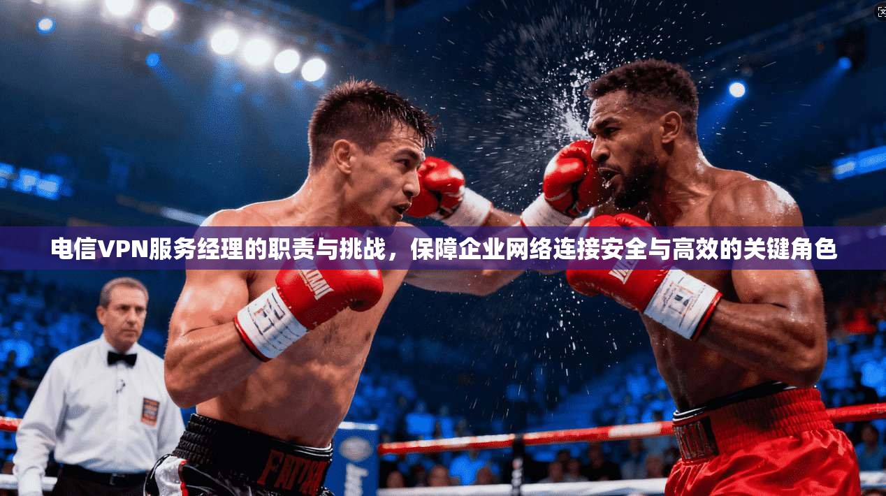 电信VPN服务经理的职责与挑战，保障企业网络连接安全与高效的关键角色