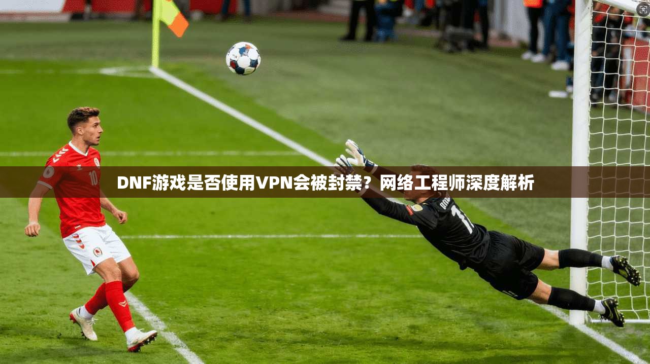 DNF游戏是否使用VPN会被封禁？网络工程师深度解析