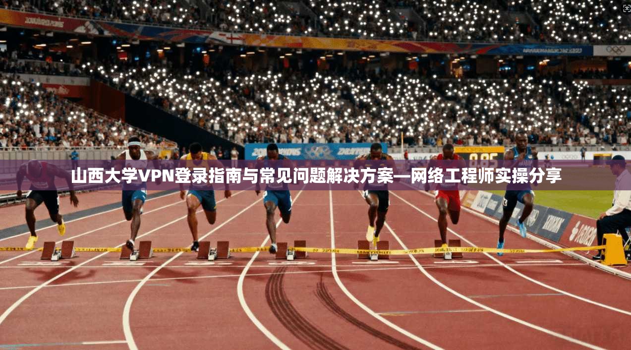 山西大学VPN登录指南与常见问题解决方案—网络工程师实操分享