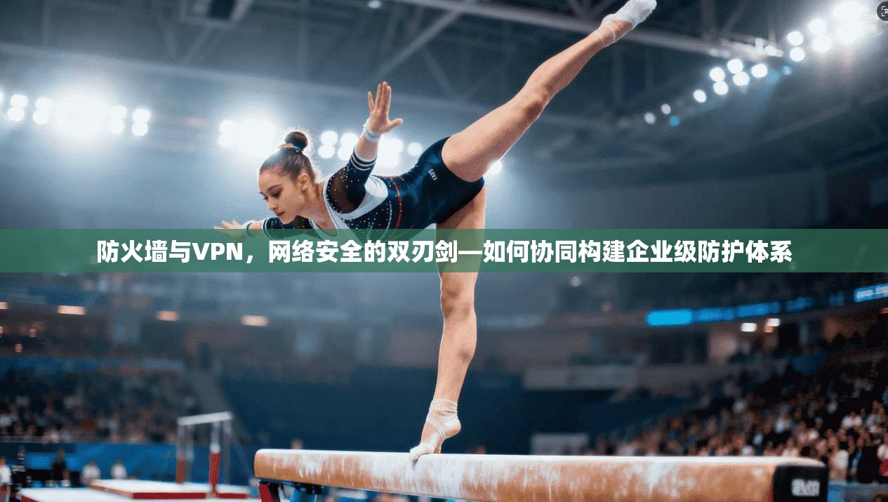 防火墙与VPN，网络安全的双刃剑—如何协同构建企业级防护体系