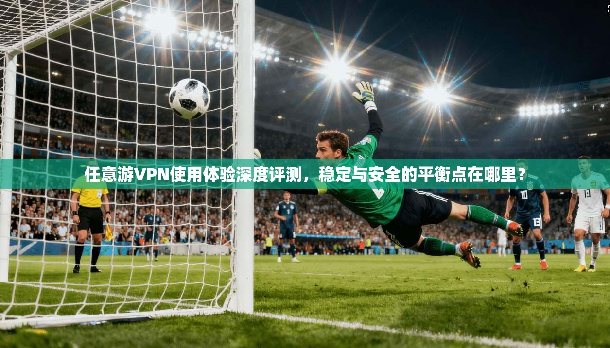 任意游VPN使用体验深度评测，稳定与安全的平衡点在哪里？