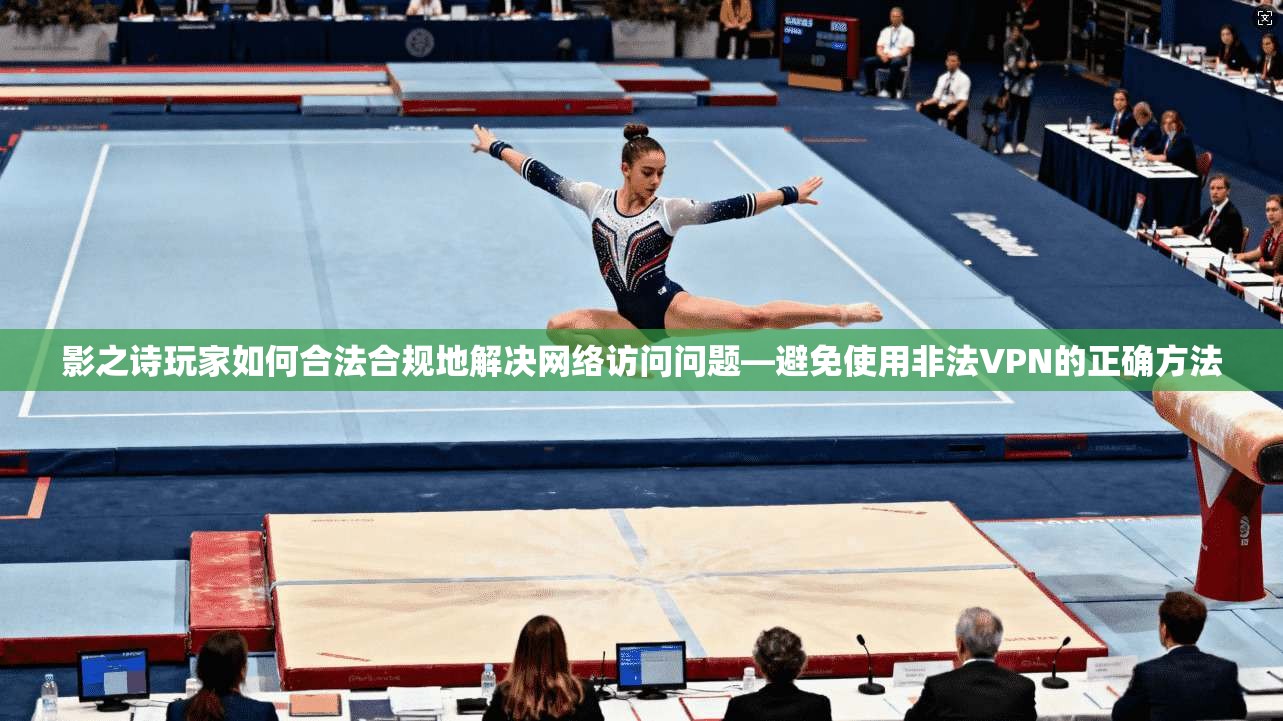 影之诗玩家如何合法合规地解决网络访问问题—避免使用非法VPN的正确方法
