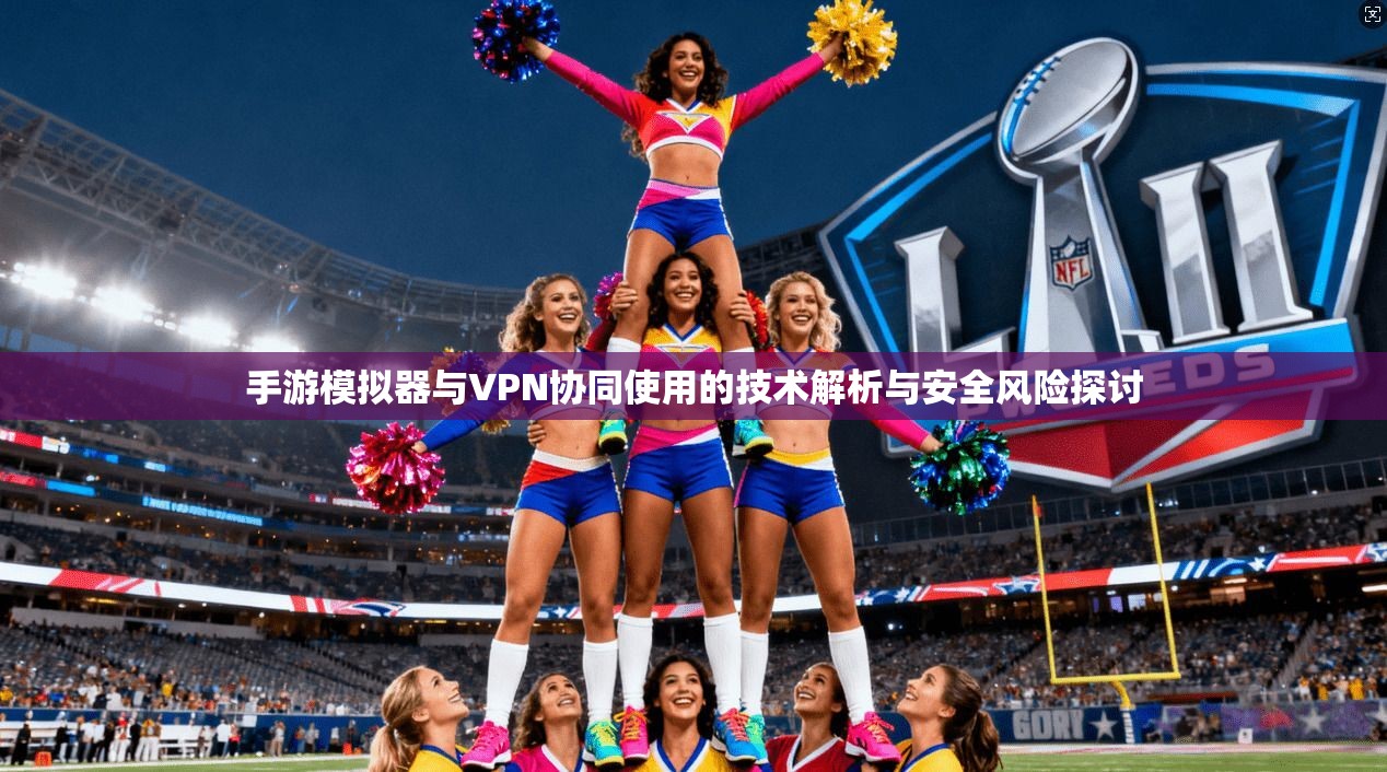 手游模拟器与VPN协同使用的技术解析与安全风险探讨