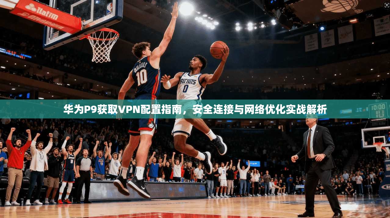 华为P9获取VPN配置指南，安全连接与网络优化实战解析