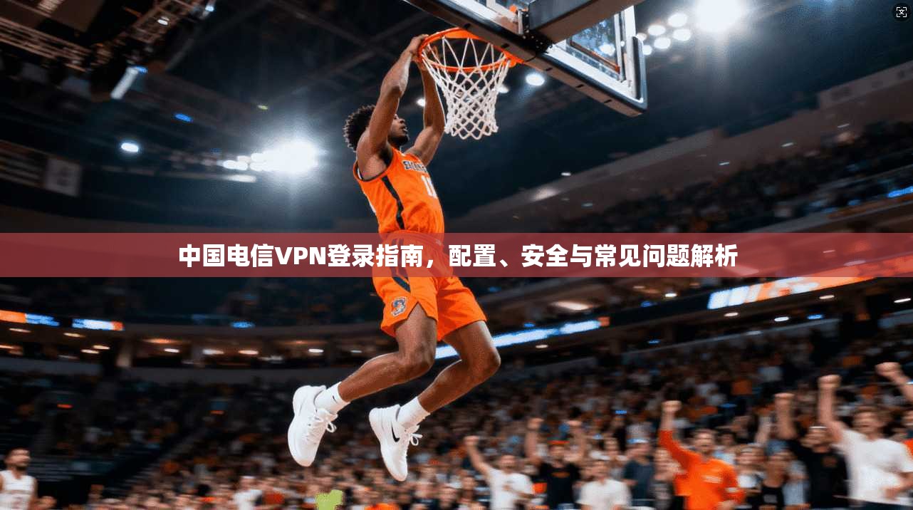 中国电信VPN登录指南，配置、安全与常见问题解析