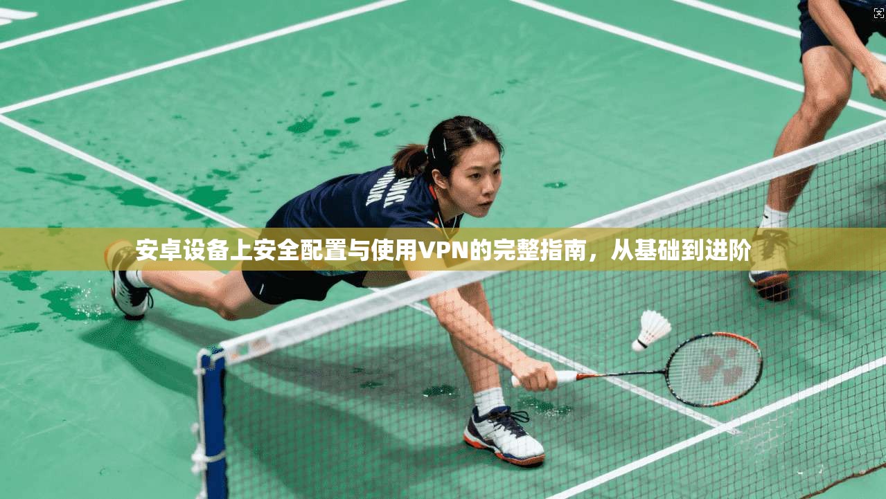 安卓设备上安全配置与使用VPN的完整指南，从基础到进阶