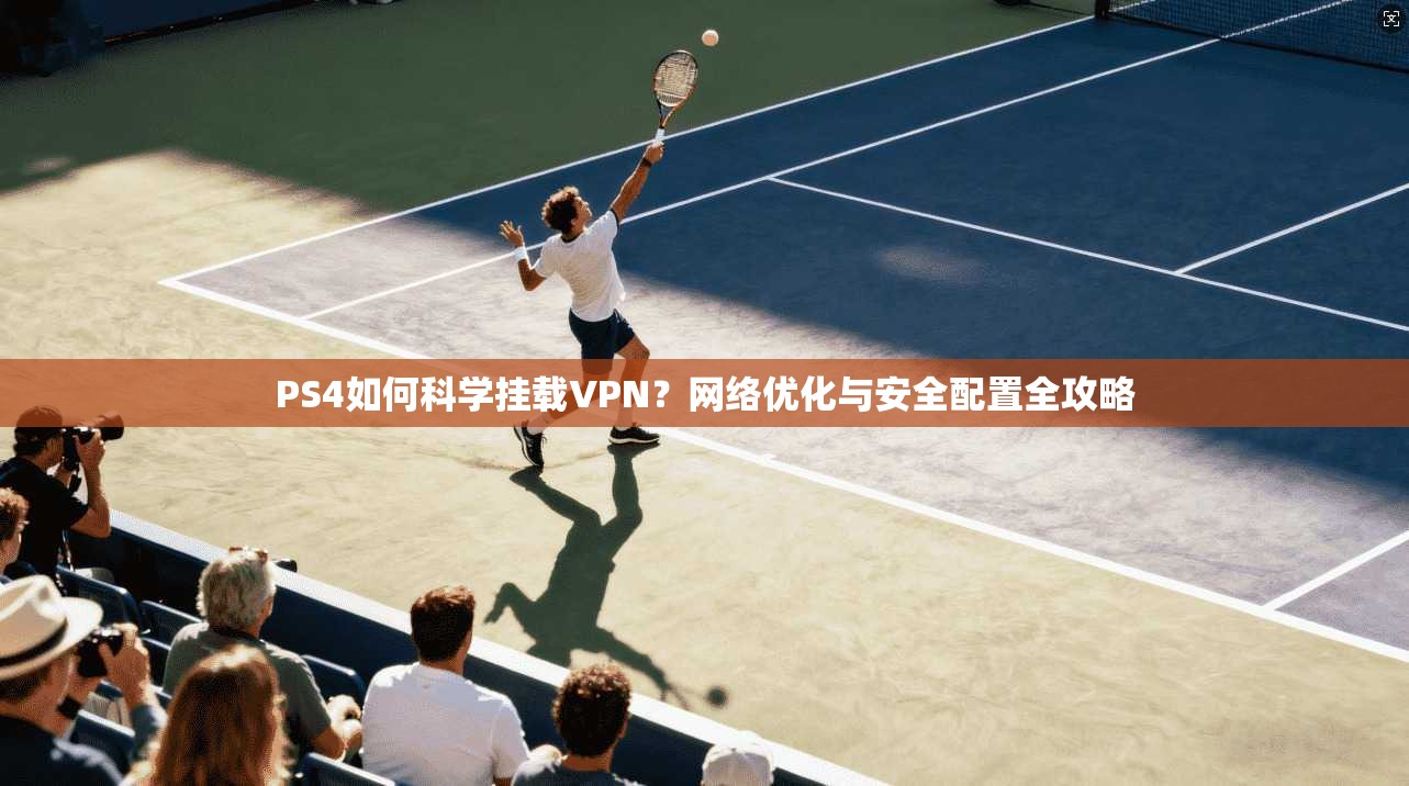 PS4如何科学挂载VPN？网络优化与安全配置全攻略