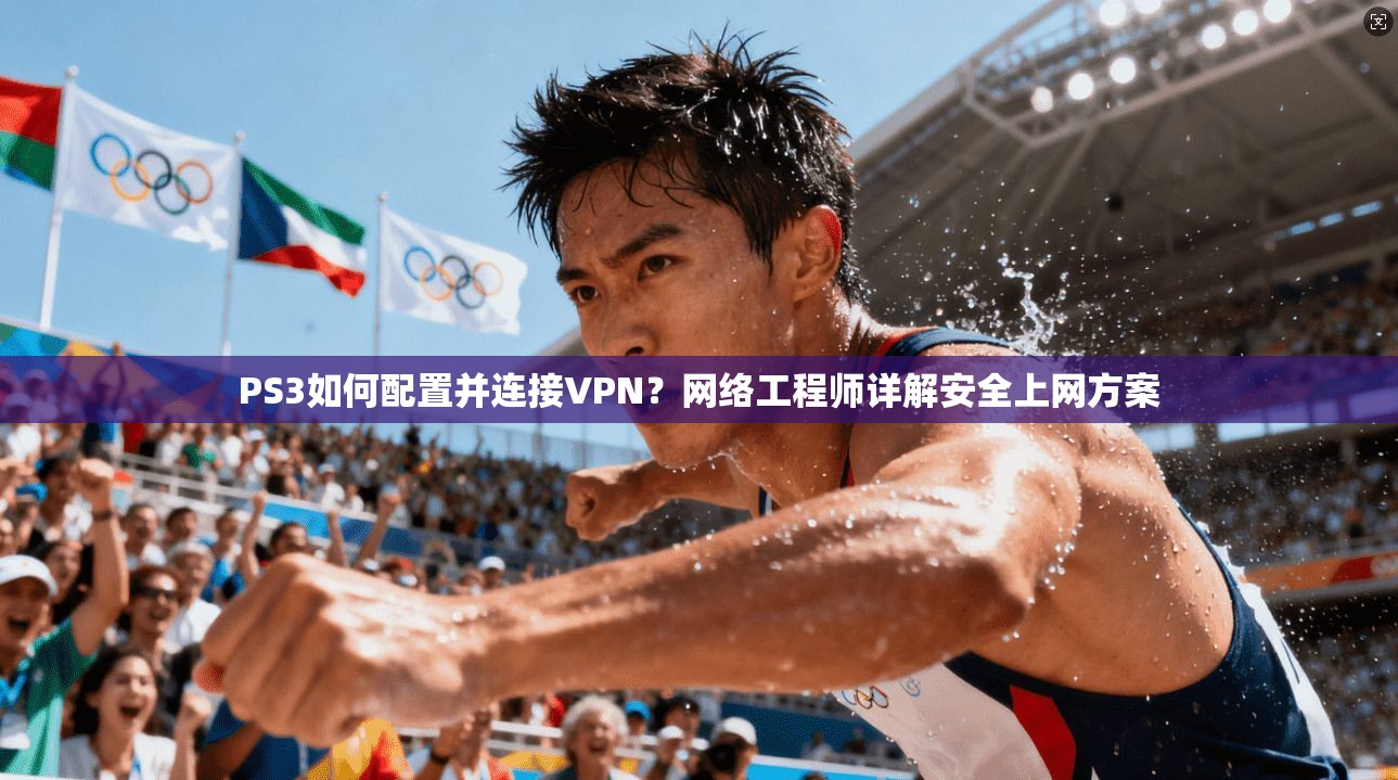 PS3如何配置并连接VPN？网络工程师详解安全上网方案