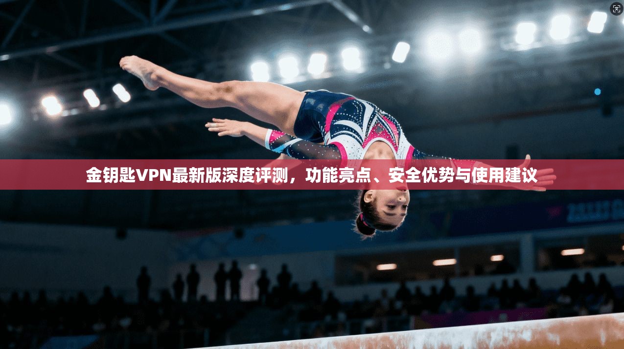 金钥匙VPN最新版深度评测，功能亮点、安全优势与使用建议