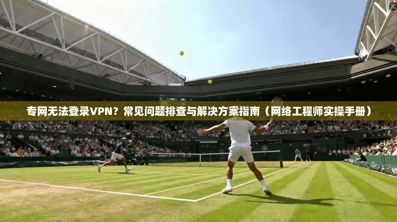 专网无法登录VPN？常见问题排查与解决方案指南（网络工程师实操手册）