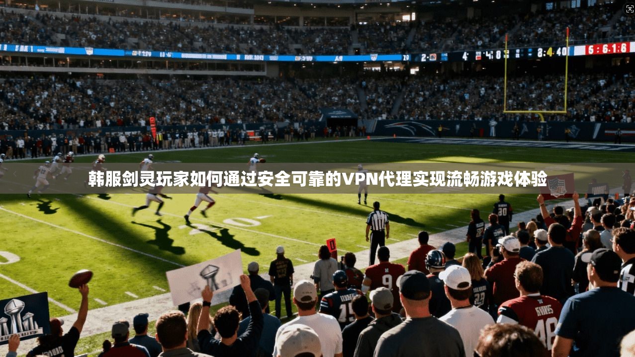 韩服剑灵玩家如何通过安全可靠的VPN代理实现流畅游戏体验