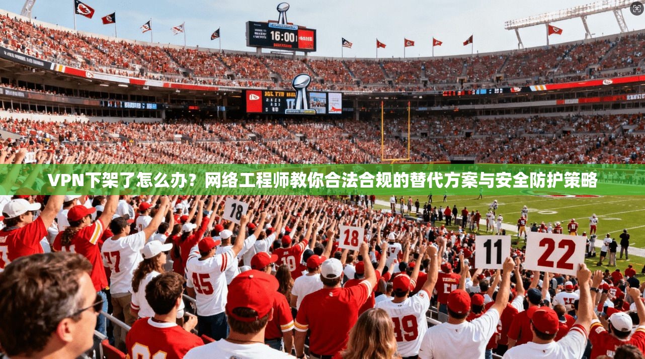 VPN下架了怎么办？网络工程师教你合法合规的替代方案与安全防护策略