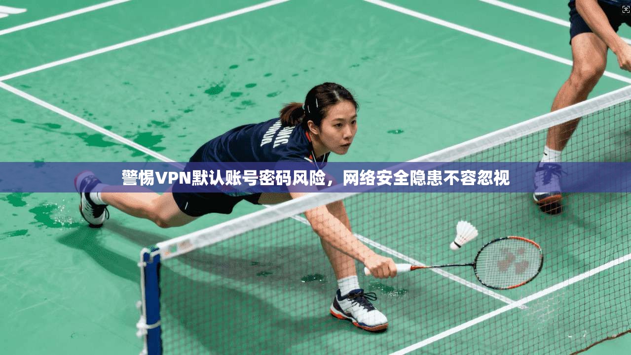 警惕VPN默认账号密码风险，网络安全隐患不容忽视