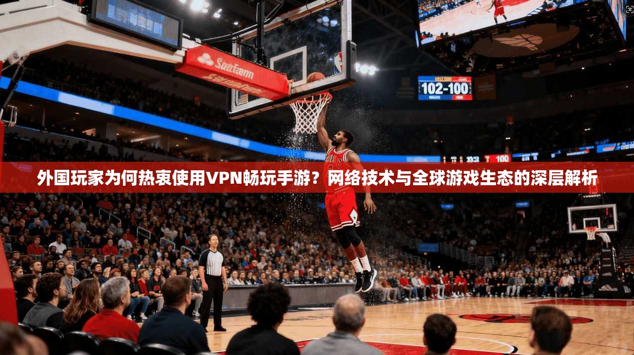 外国玩家为何热衷使用VPN畅玩手游？网络技术与全球游戏生态的深层解析