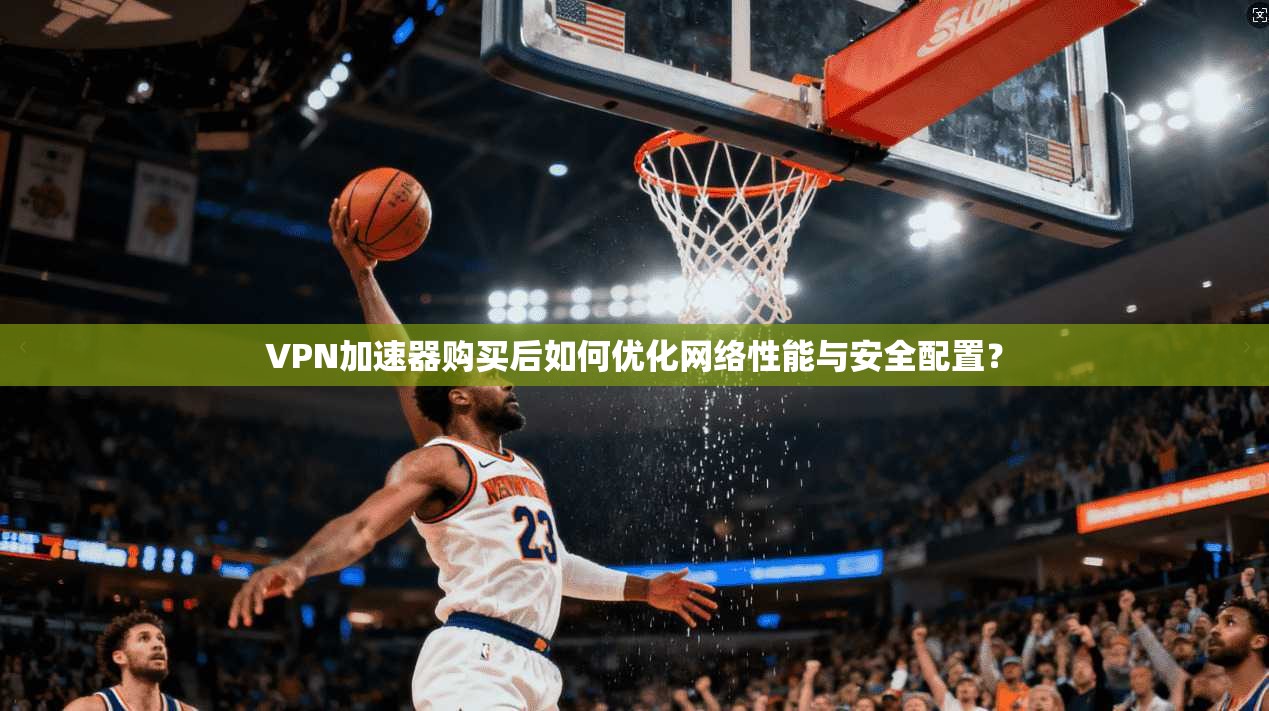 VPN加速器购买后如何优化网络性能与安全配置？