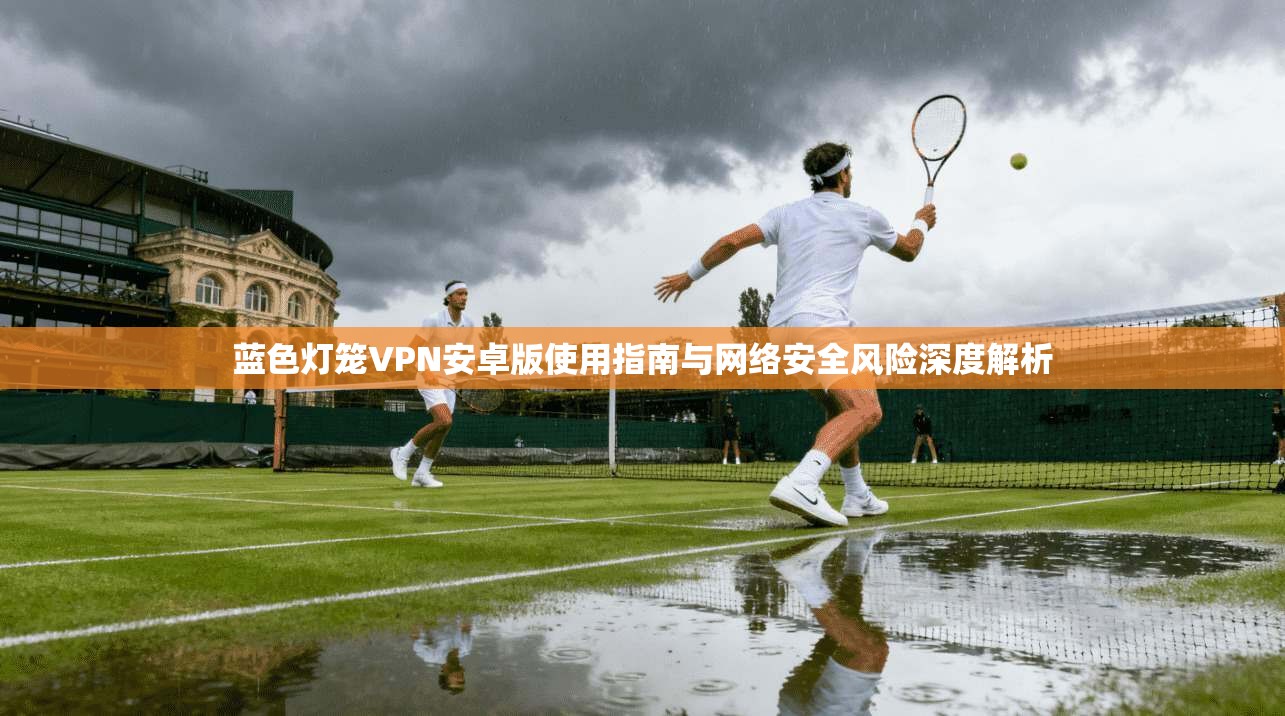 蓝色灯笼VPN安卓版使用指南与网络安全风险深度解析