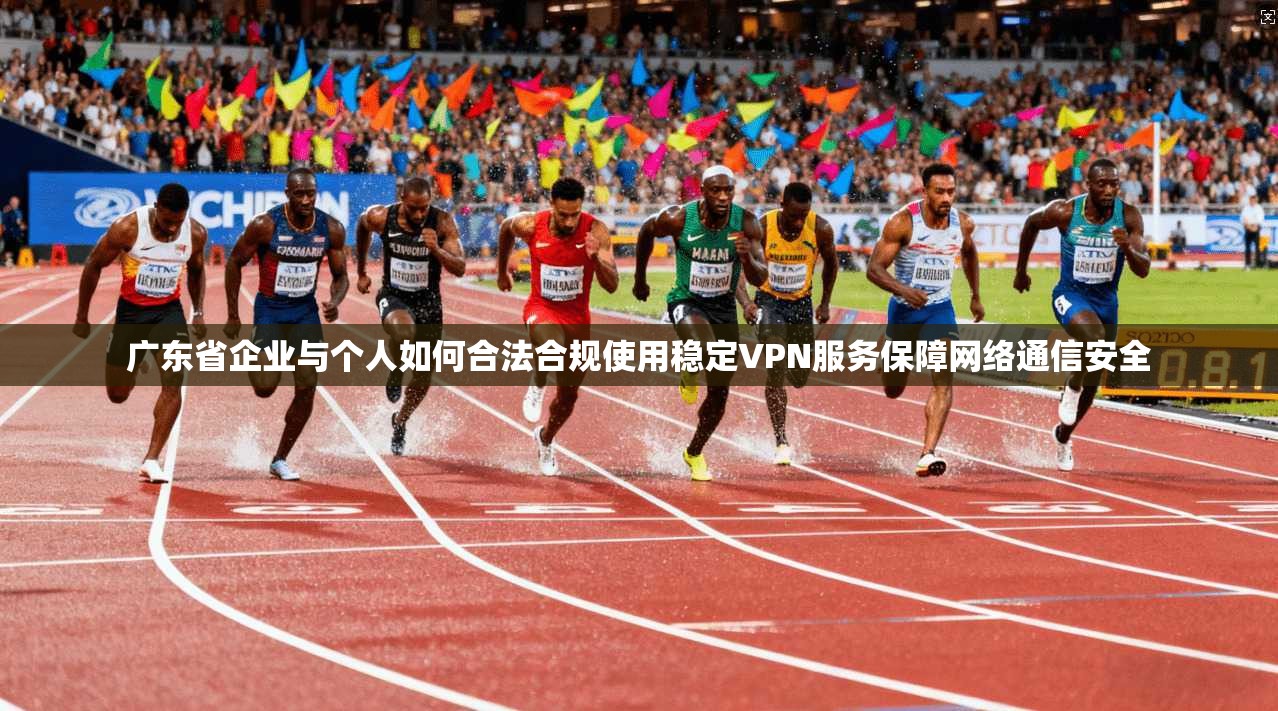 广东省企业与个人如何合法合规使用稳定VPN服务保障网络通信安全