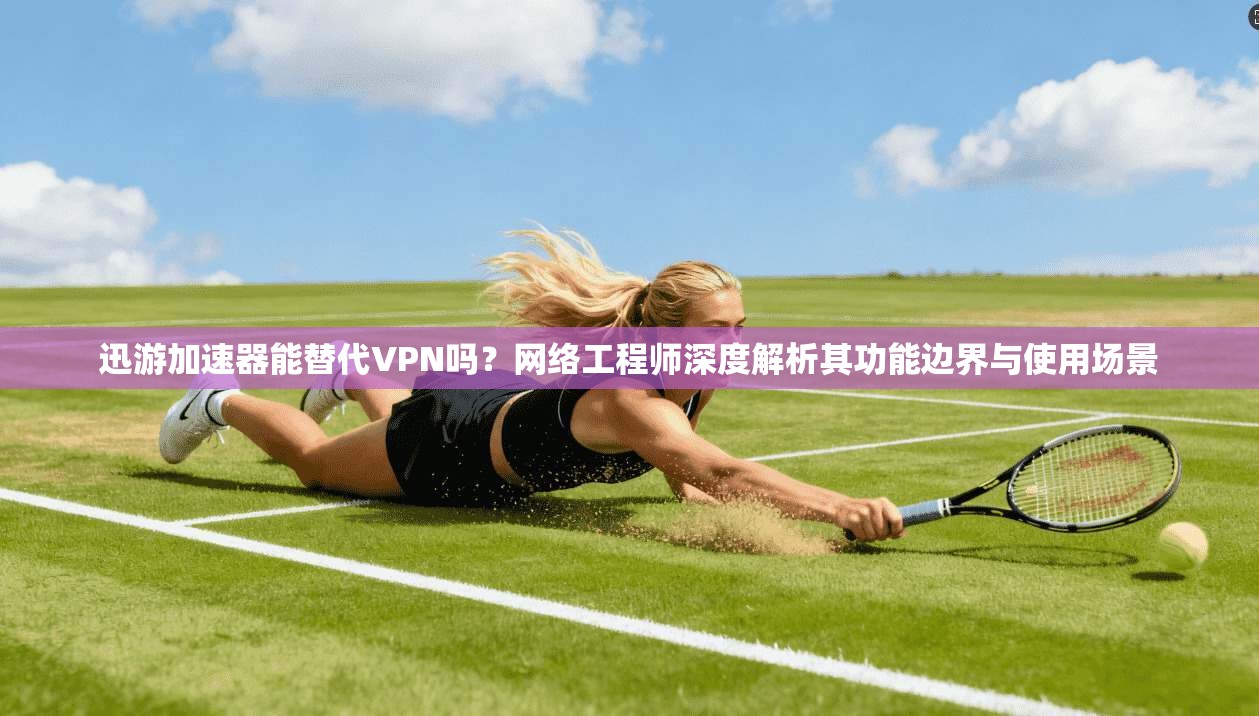 迅游加速器能替代VPN吗？网络工程师深度解析其功能边界与使用场景