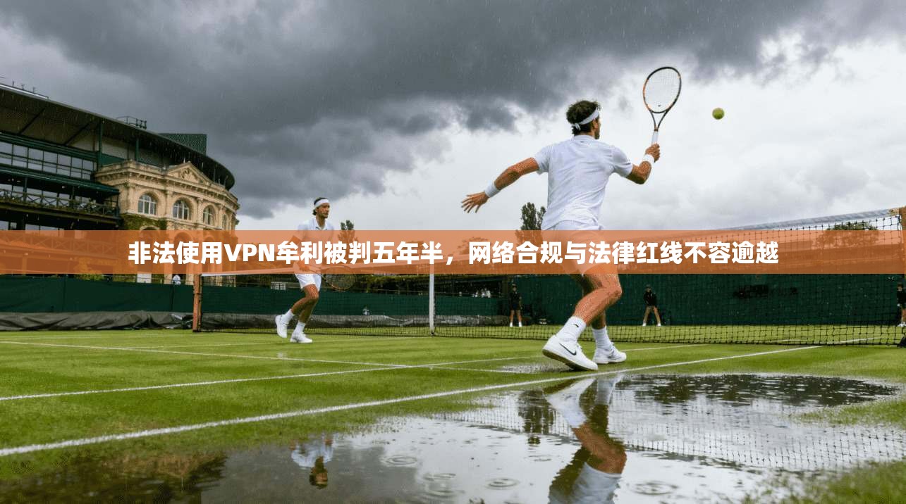 非法使用VPN牟利被判五年半，网络合规与法律红线不容逾越