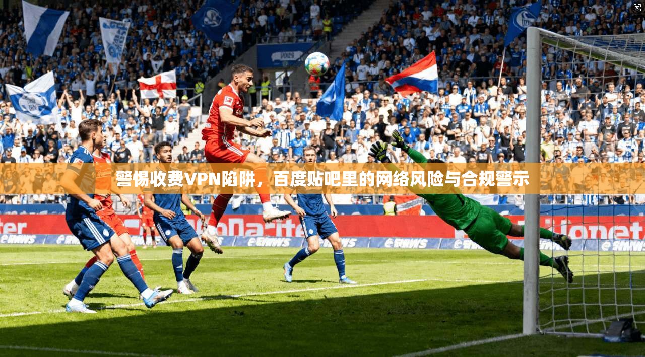 警惕收费VPN陷阱，百度贴吧里的网络风险与合规警示