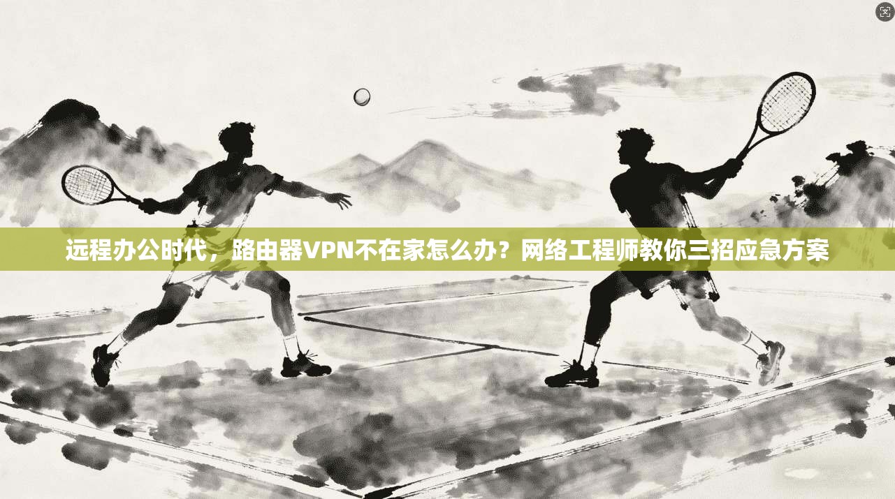 远程办公时代，路由器VPN不在家怎么办？网络工程师教你三招应急方案