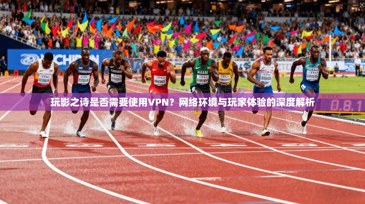 玩影之诗是否需要使用VPN？网络环境与玩家体验的深度解析