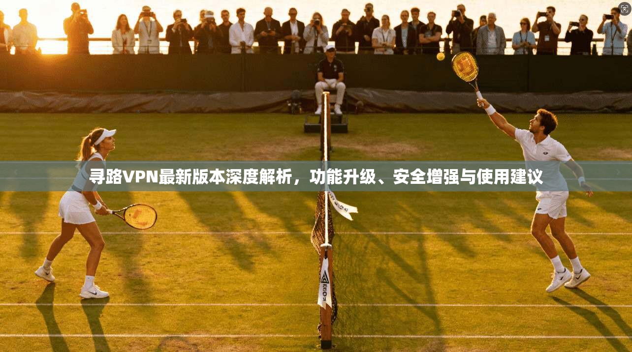 寻路VPN最新版本深度解析，功能升级、安全增强与使用建议