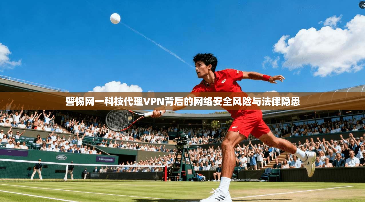 警惕网一科技代理VPN背后的网络安全风险与法律隐患