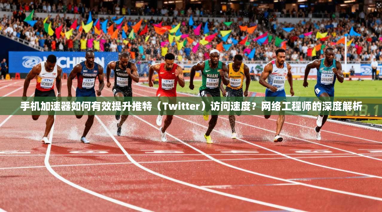 手机加速器如何有效提升推特（Twitter）访问速度？网络工程师的深度解析